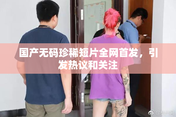 国产无码珍稀短片全网首发，引发热议和关注