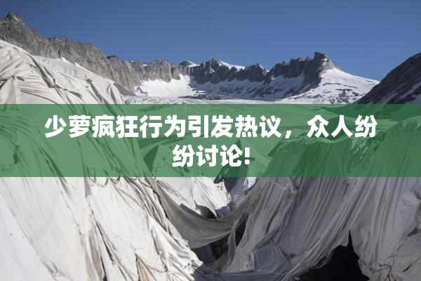 少萝疯狂行为引发热议，众人纷纷讨论!