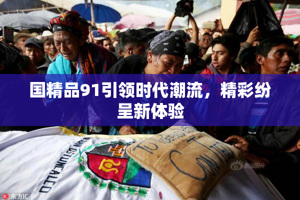 国精品91引领时代潮流，精彩纷呈新体验