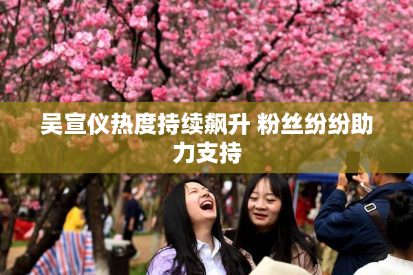 吴宣仪热度持续飙升 粉丝纷纷助力支持