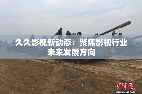 久久影视新动态：聚焦影视行业未来发展方向