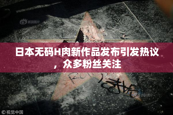日本无码H肉新作品发布引发热议，众多粉丝关注