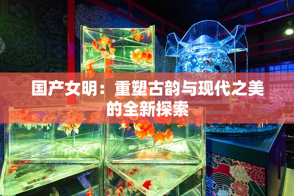 国产女明：重塑古韵与现代之美的全新探索