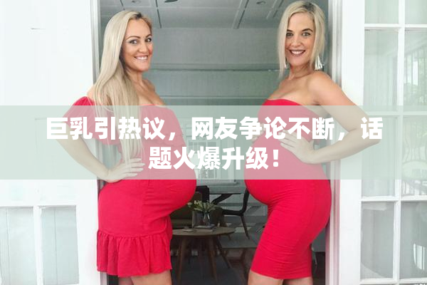 巨乳引热议，网友争论不断，话题火爆升级！