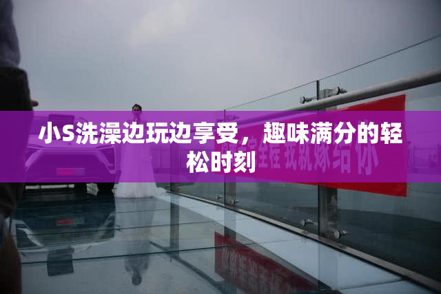 小S洗澡边玩边享受，趣味满分的轻松时刻