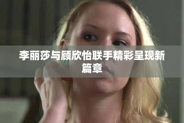 李丽莎与顾欣怡联手精彩呈现新篇章