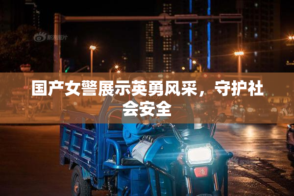 国产女警展示英勇风采，守护社会安全