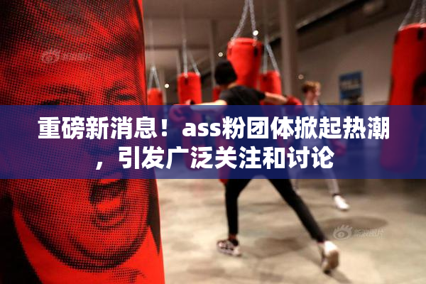 重磅新消息！ass粉团体掀起热潮，引发广泛关注和讨论