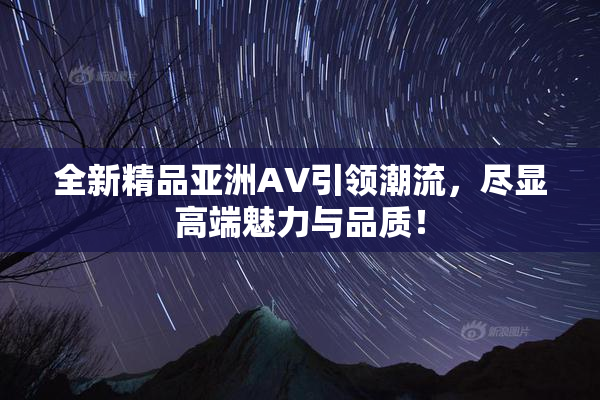 全新精品亚洲AV引领潮流，尽显高端魅力与品质！