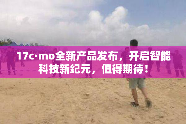 17c·mo全新产品发布，开启智能科技新纪元，值得期待！