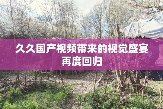 久久国产视频带来的视觉盛宴再度回归