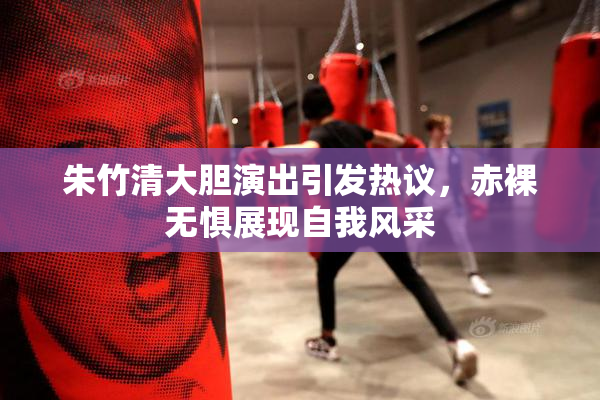 朱竹清大胆演出引发热议，赤裸无惧展现自我风采