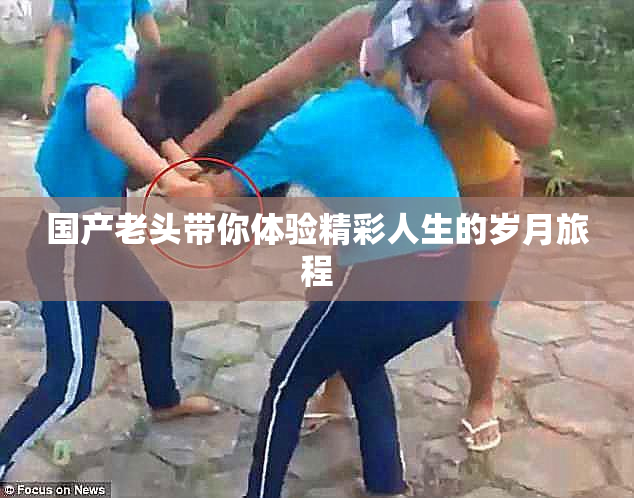 国产老头带你体验精彩人生的岁月旅程
