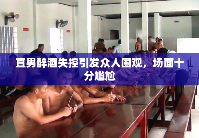 直男醉酒失控引发众人围观，场面十分尴尬