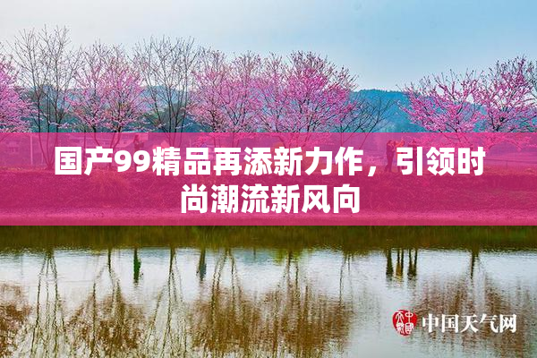 国产99精品再添新力作，引领时尚潮流新风向