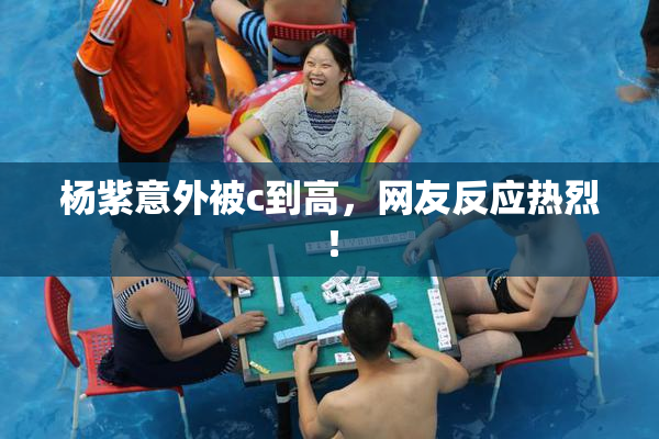 杨紫意外被c到高，网友反应热烈！