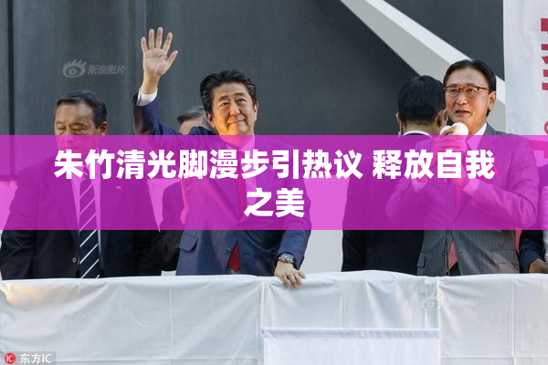 朱竹清光脚漫步引热议 释放自我之美