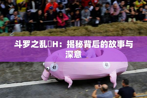 斗罗之乱婬H：揭秘背后的故事与深意
