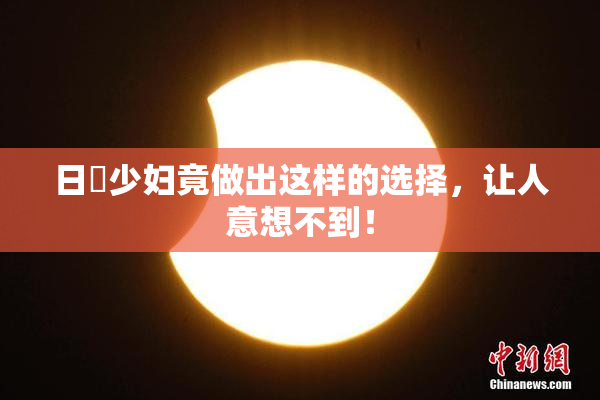 日夲少妇竟做出这样的选择，让人意想不到！