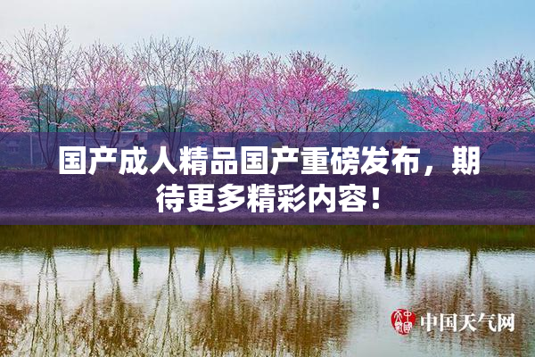 国产成人精品国产重磅发布，期待更多精彩内容！