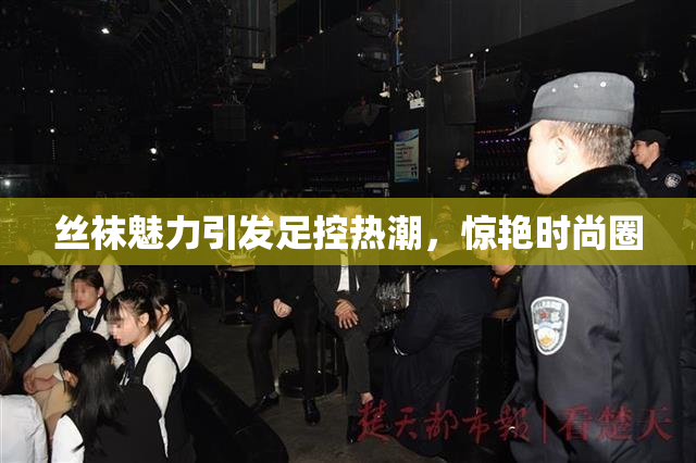 丝袜魅力引发足控热潮，惊艳时尚圈