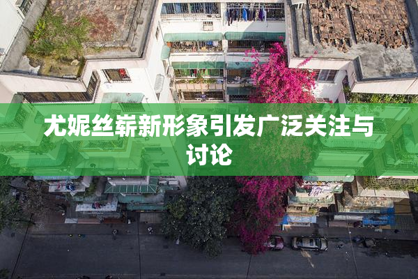 尤妮丝崭新形象引发广泛关注与讨论