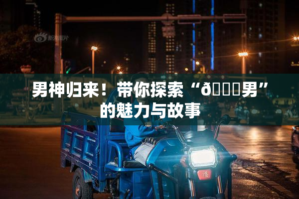男神归来！带你探索“😚男”的魅力与故事