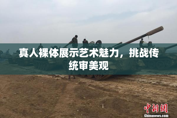 真人裸体展示艺术魅力，挑战传统审美观