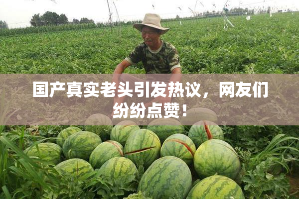 国产真实老头引发热议，网友们纷纷点赞！