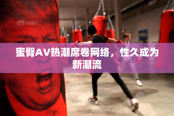 蜜臀AV热潮席卷网络，性久成为新潮流