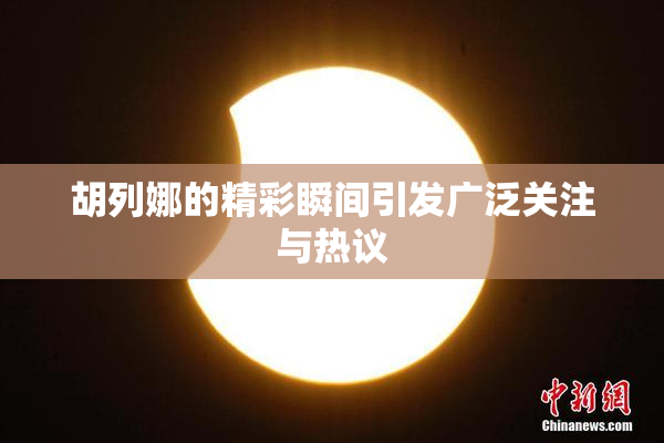 胡列娜的精彩瞬间引发广泛关注与热议