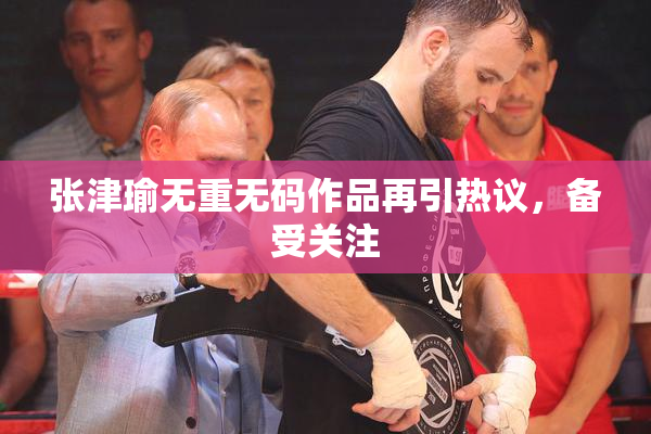 张津瑜无重无码作品再引热议，备受关注