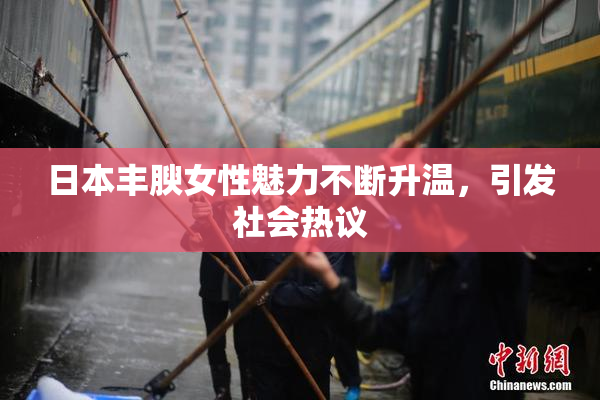 日本丰腴女性魅力不断升温，引发社会热议