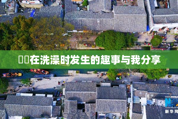 妺妺在洗澡时发生的趣事与我分享