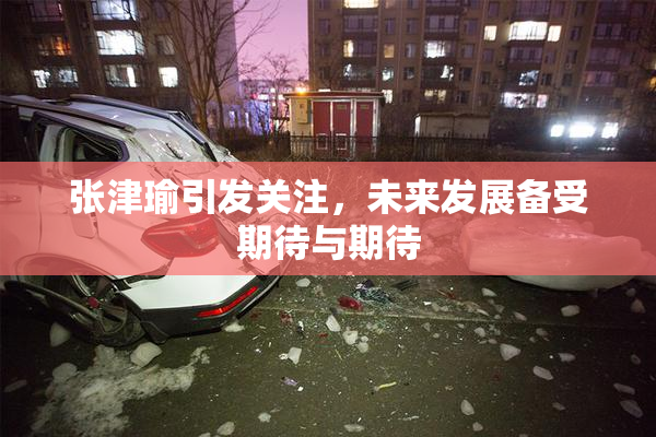 张津瑜引发关注，未来发展备受期待与期待