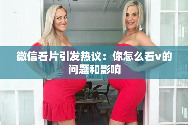 微信看片引发热议：你怎么看v的问题和影响