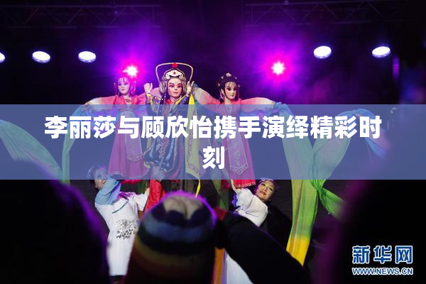 李丽莎与顾欣怡携手演绎精彩时刻