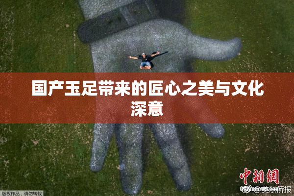 国产玉足带来的匠心之美与文化深意