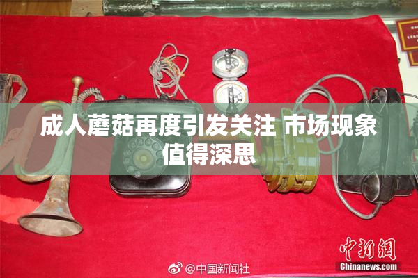成人蘑菇再度引发关注 市场现象值得深思