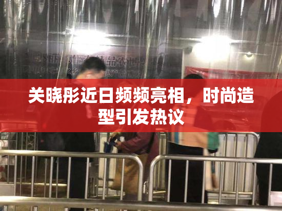 关晓彤近日频频亮相，时尚造型引发热议