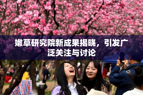 嫩草研究院新成果揭晓，引发广泛关注与讨论