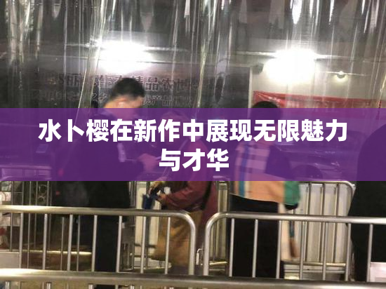 水卜樱在新作中展现无限魅力与才华