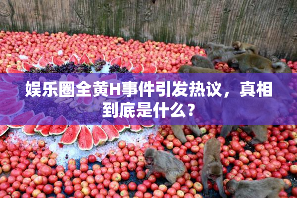 娱乐圈全黄H事件引发热议，真相到底是什么？