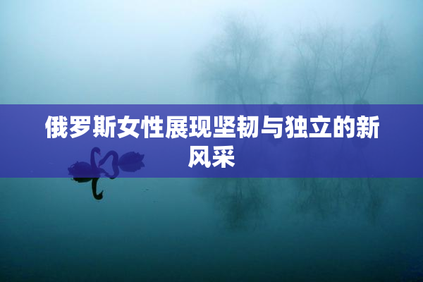 俄罗斯女性展现坚韧与独立的新风采