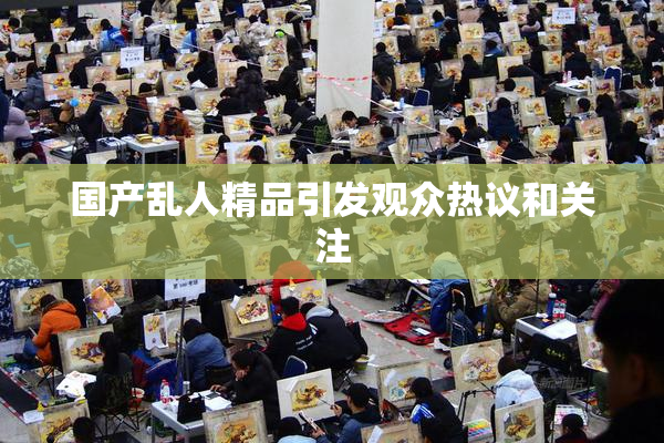 国产乱人精品引发观众热议和关注