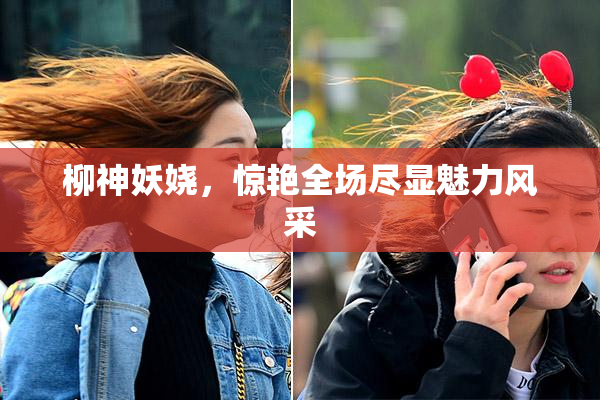 柳神妖娆，惊艳全场尽显魅力风采