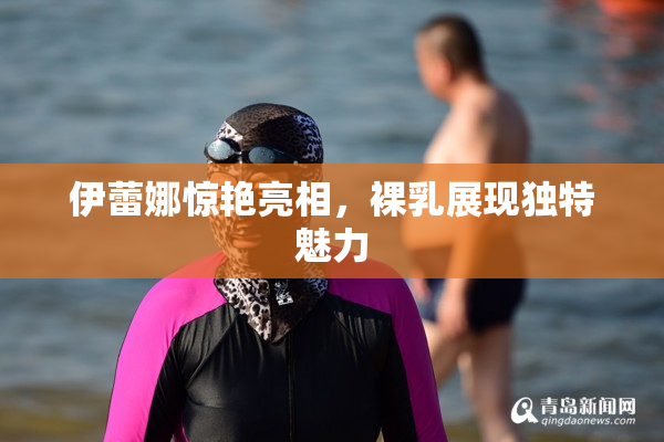 伊蕾娜惊艳亮相，裸乳展现独特魅力