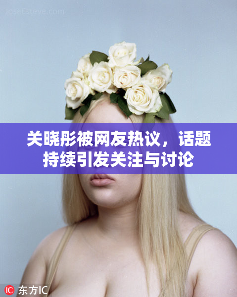关晓彤被网友热议，话题持续引发关注与讨论