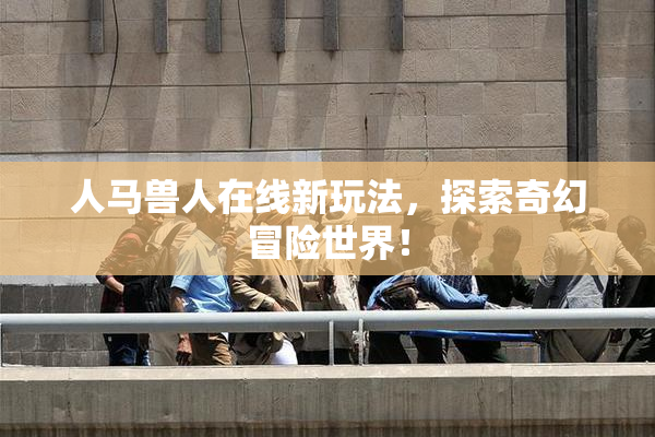 人马兽人在线新玩法，探索奇幻冒险世界！