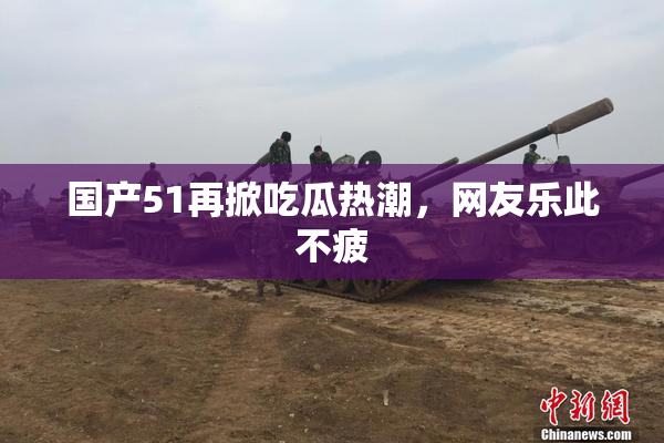 国产51再掀吃瓜热潮，网友乐此不疲